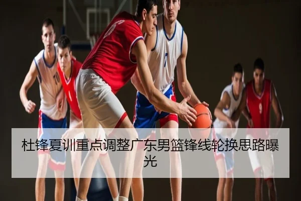 杜锋夏训重点调整广东男篮锋线轮换思路曝光