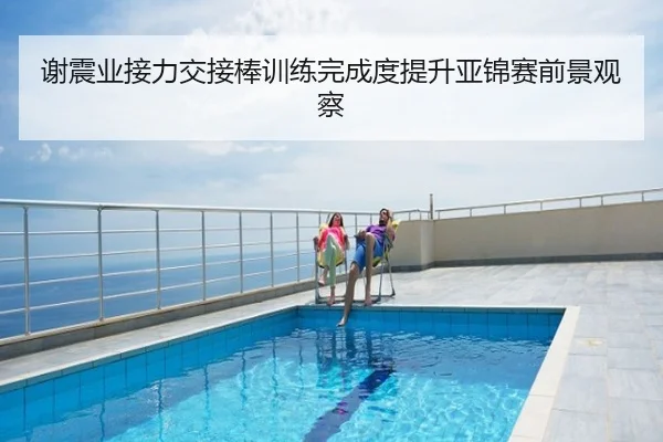 谢震业接力交接棒训练完成度提升亚锦赛前景观察