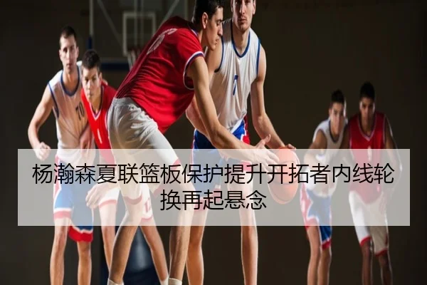杨瀚森夏联篮板保护提升开拓者内线轮换再起悬念