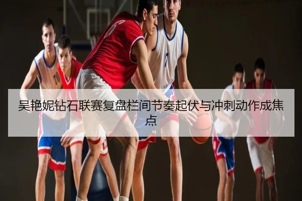 吴艳妮钻石联赛复盘栏间节奏起伏与冲刺动作成焦点