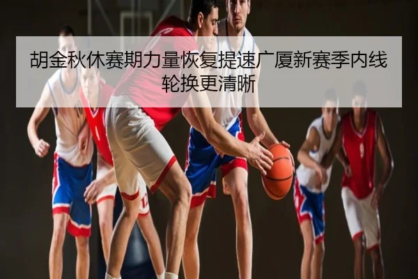 胡金秋休赛期力量恢复提速广厦新赛季内线轮换更清晰