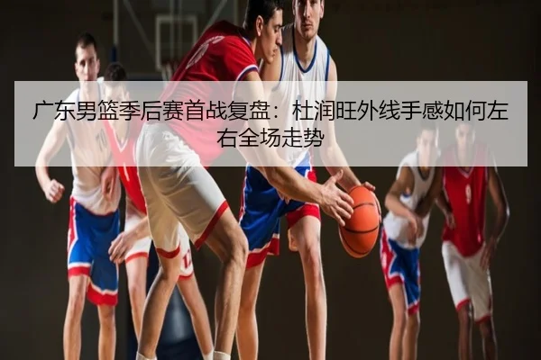 广东男篮季后赛首战复盘：杜润旺外线手感如何左右全场走势