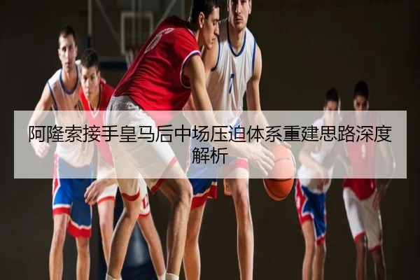 阿隆索接手皇马后中场压迫体系重建思路深度解析