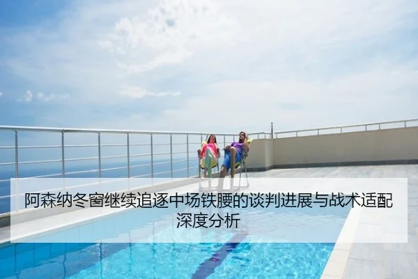 阿森纳冬窗继续追逐中场铁腰的谈判进展与战术适配深度分析