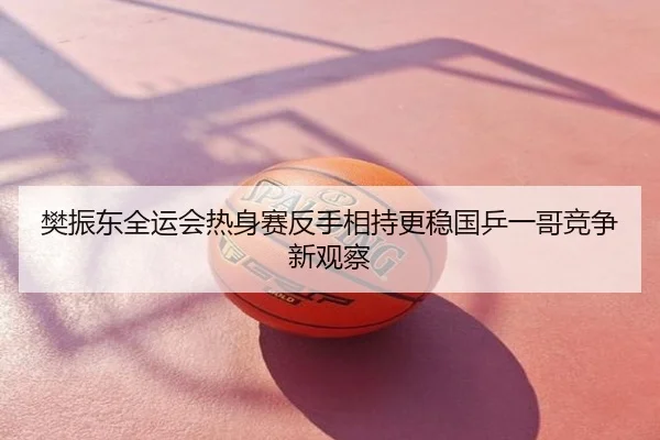 樊振东全运会热身赛反手相持更稳国乒一哥竞争新观察